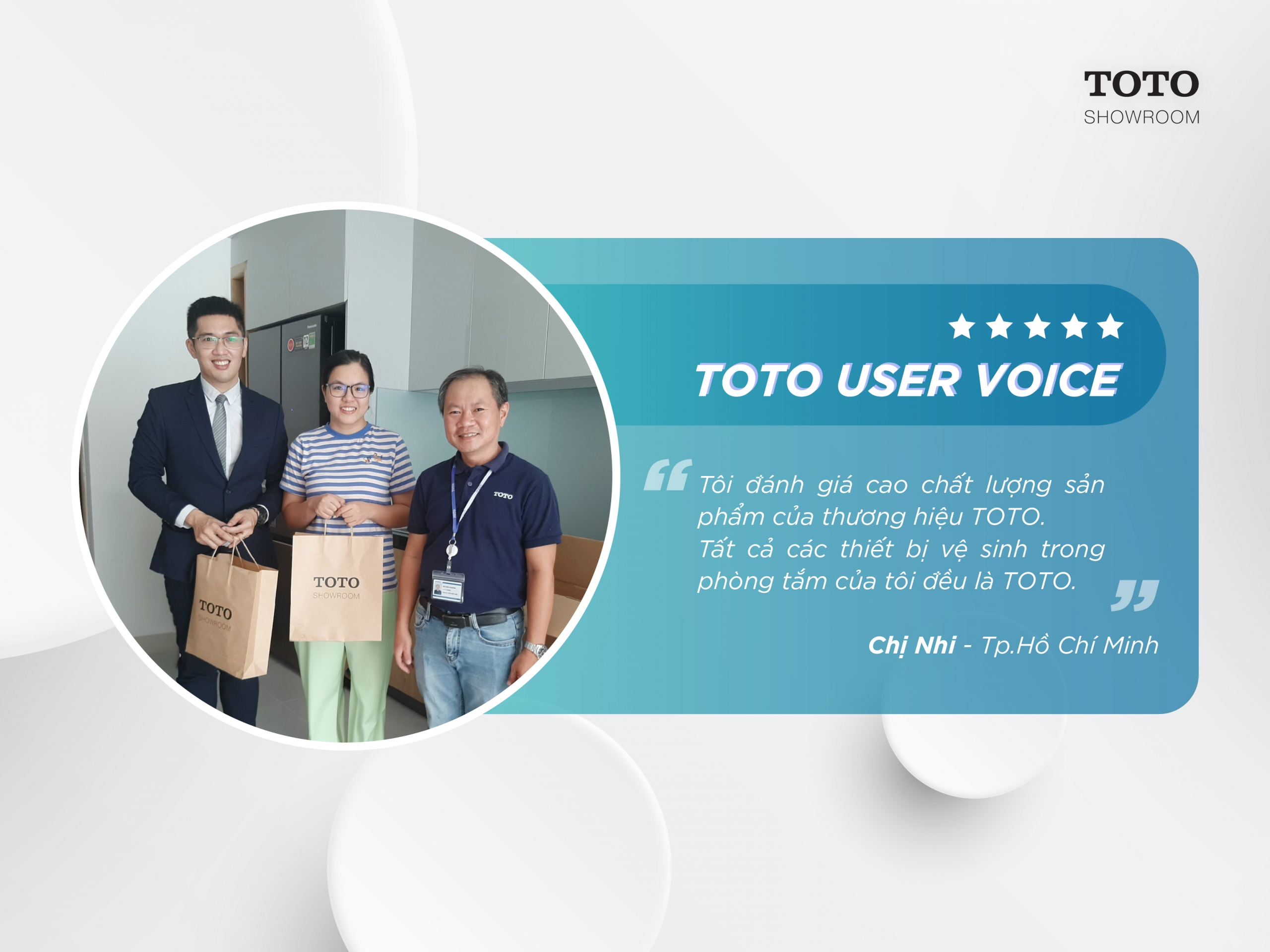 “Tôi đánh giá cao chất lượng sản phẩm của thương hiệu TOTO, Tất cả các thiết bị vệ sinh trong phòng tắm của tôi đều là TOTO, Và bàn cầu điện tử GG là một sản phẩm tôi thật sự yêu thích”. Chị Nhi - Thành phố Hồ Chí Minh